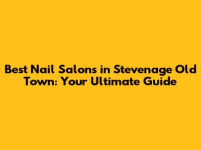 Best Nail Salons in Stevenage Old Town: Your Ultimate Guide