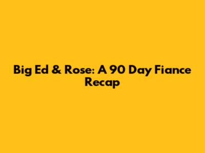 Big Ed & Rose: A 90 Day Fiance Recap