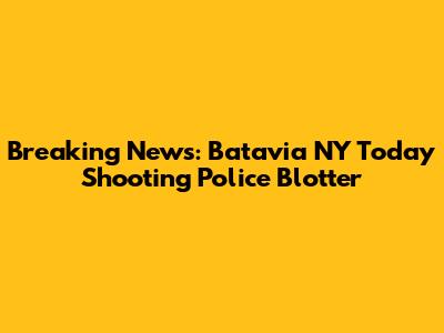 Breaking News: Batavia NY Today Shooting Police Blotter