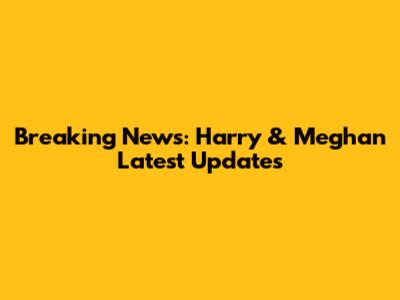Breaking News: Harry & Meghan Latest Updates