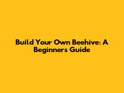 Build Your Own Beehive: A Beginner's Guide