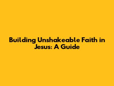Building Unshakeable Faith in Jesus: A Guide