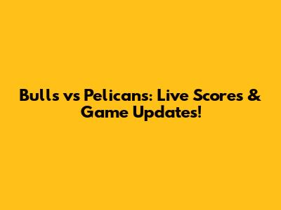 Bulls vs Pelicans: Live Scores & Game Updates!
