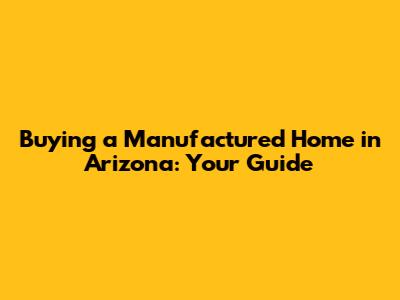 Buying a Manufactured Home in Arizona: Your Guide