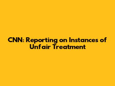CNN: Reporting on Instances of Unfair Treatment