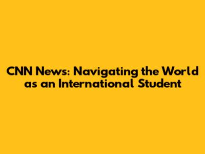 CNN News: Navigating the World as an International Student