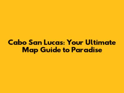 Cabo San Lucas: Your Ultimate Map Guide to Paradise