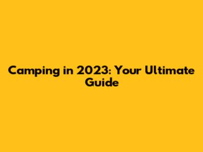 Camping in 2023: Your Ultimate Guide