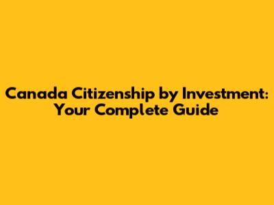 Canada Citizenship by Investment: Your Complete Guide