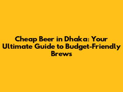 Cheap Beer in Dhaka: Your Ultimate Guide to Budget-Friendly Brews