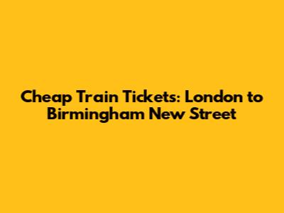 Cheap Train Tickets: London to Birmingham New Street