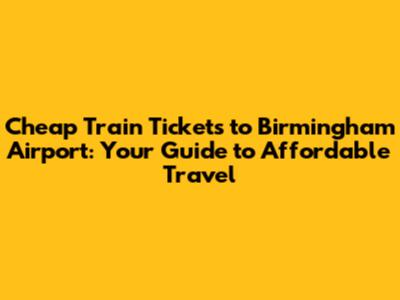 Cheap Train Tickets to Birmingham Airport: Your Guide to Affordable Travel
