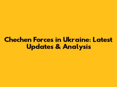 Chechen Forces in Ukraine: Latest Updates & Analysis
