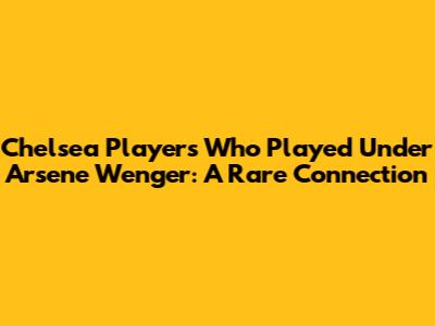 Chelsea Players Who Played Under Arsene Wenger: A Rare Connection