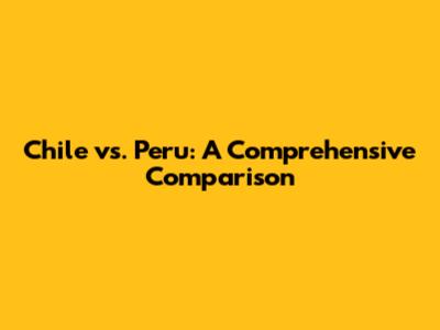 Chile vs. Peru: A Comprehensive Comparison