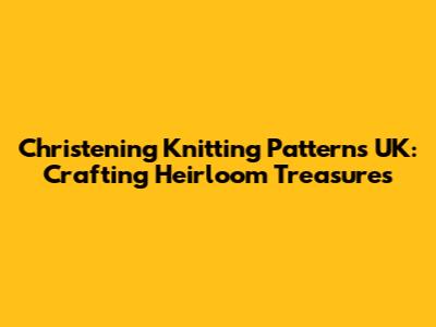 Christening Knitting Patterns UK: Crafting Heirloom Treasures