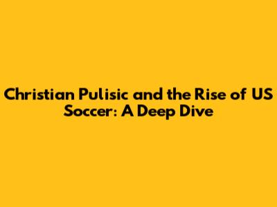 Christian Pulisic and the Rise of US Soccer: A Deep Dive