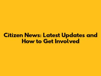 Citizen News: Latest Updates and How to Get Involved