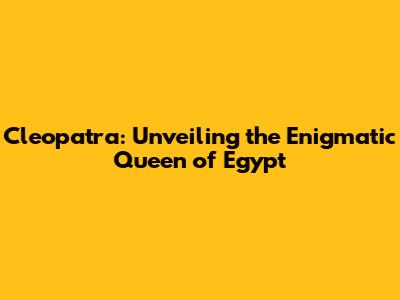 Cleopatra: Unveiling the Enigmatic Queen of Egypt