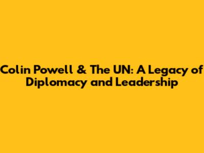 Colin Powell & The UN: A Legacy of Diplomacy and Leadership