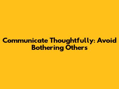 Communicate Thoughtfully: Avoid Bothering Others