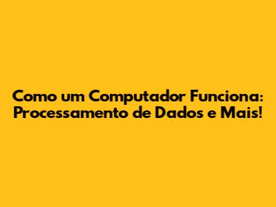 Como um Computador Funciona: Processamento de Dados e Mais!