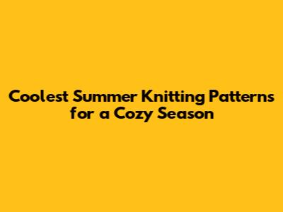 Coolest Summer Knitting Patterns for a Cozy Season