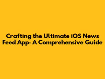 Crafting the Ultimate iOS News Feed App: A Comprehensive Guide