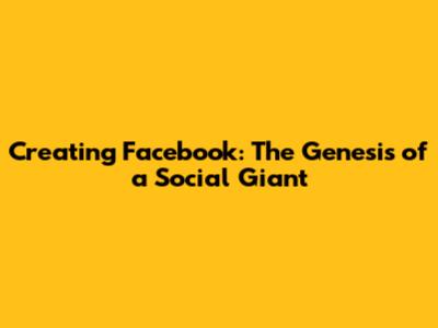 Creating Facebook: The Genesis of a Social Giant