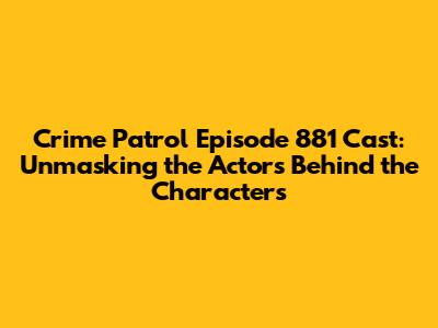 Crime Patrol Episode 881 Cast: Unmasking the Actors Behind the Characters