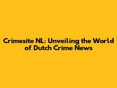 Crimesite NL: Unveiling the World of Dutch Crime News