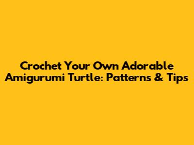 Crochet Your Own Adorable Amigurumi Turtle: Patterns & Tips