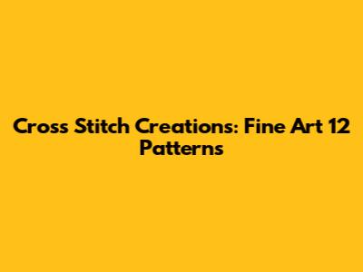 Cross Stitch Creations: Fine Art 12 Patterns