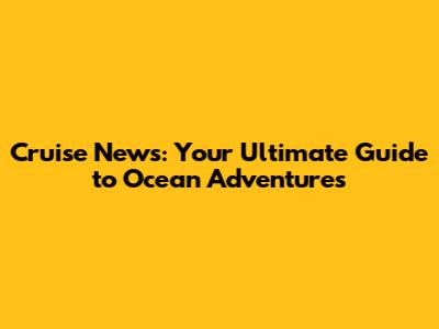 Cruise News: Your Ultimate Guide to Ocean Adventures