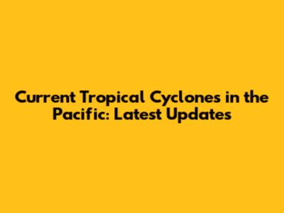 Current Tropical Cyclones in the Pacific: Latest Updates