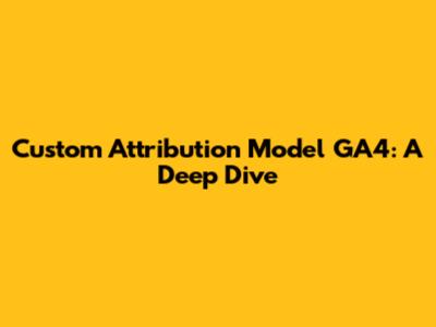 Custom Attribution Model GA4: A Deep Dive