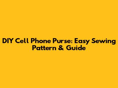 DIY Cell Phone Purse: Easy Sewing Pattern & Guide