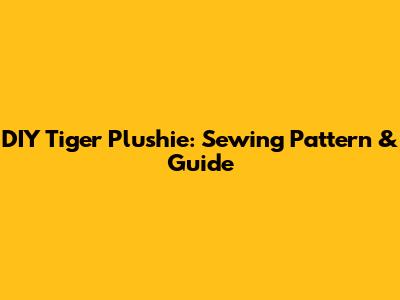 DIY Tiger Plushie: Sewing Pattern & Guide