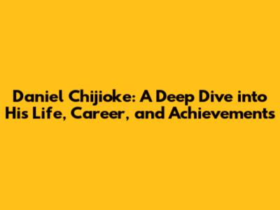 Daniel Chijioke: A Deep Dive into His Life, Career, and Achievements
