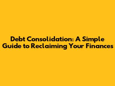 Debt Consolidation: A Simple Guide to Reclaiming Your Finances