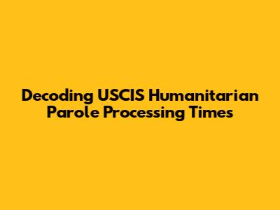 Decoding USCIS Humanitarian Parole Processing Times