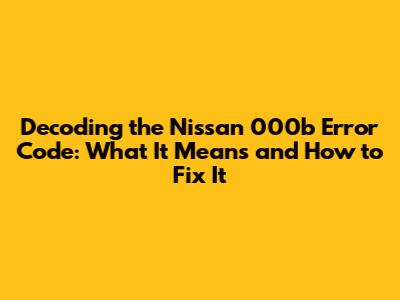 Decoding the Nissan 000b Error Code: What It Means and How to Fix It