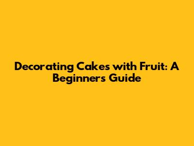 Decorating Cakes with Fruit: A Beginner's Guide