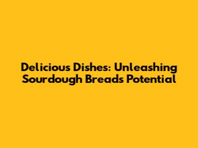 Delicious Dishes: Unleashing Sourdough Bread's Potential