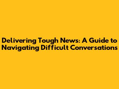 Delivering Tough News: A Guide to Navigating Difficult Conversations