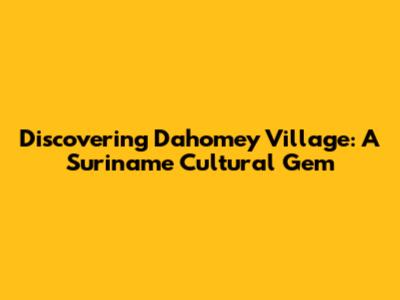 Discovering Dahomey Village: A Suriname Cultural Gem