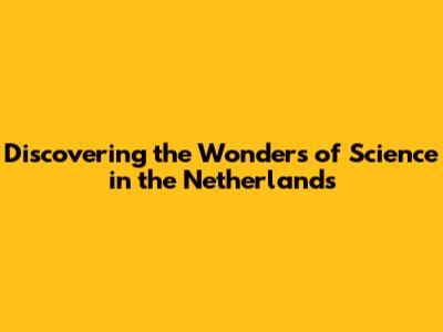 Discovering the Wonders of Science in the Netherlands