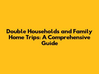 Double Households and Family Home Trips: A Comprehensive Guide