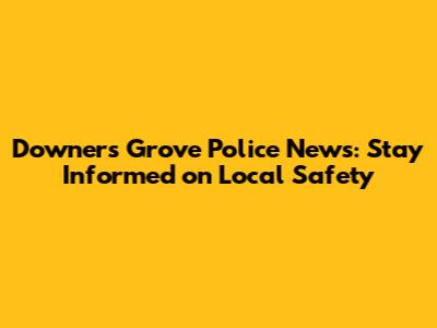 Downers Grove Police News: Stay Informed on Local Safety