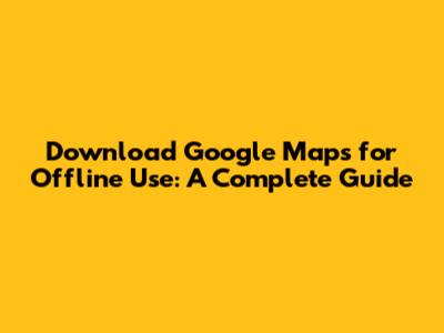 Download Google Maps for Offline Use: A Complete Guide